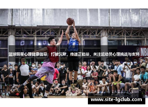 篮球明星心理健康倡导：打破沉默，传递正能量，关注运动员心理挑战与支持