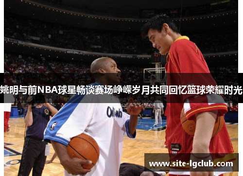 姚明与前NBA球星畅谈赛场峥嵘岁月共同回忆篮球荣耀时光