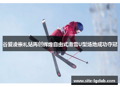 谷爱凌崇礼站再创辉煌自由式滑雪U型场地成功夺冠