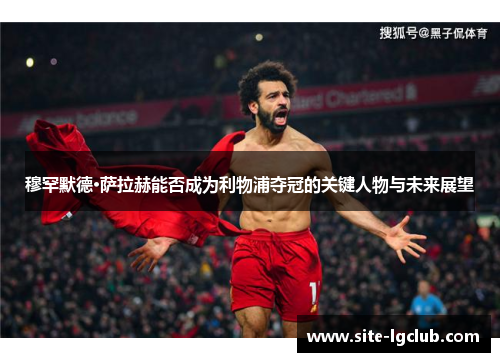 穆罕默德·萨拉赫能否成为利物浦夺冠的关键人物与未来展望