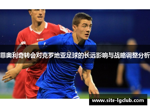菲奥利奇转会对克罗地亚足球的长远影响与战略调整分析