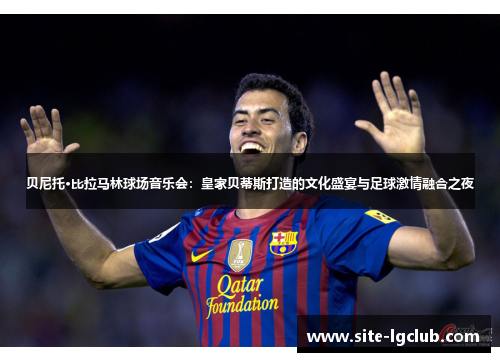 贝尼托·比拉马林球场音乐会：皇家贝蒂斯打造的文化盛宴与足球激情融合之夜