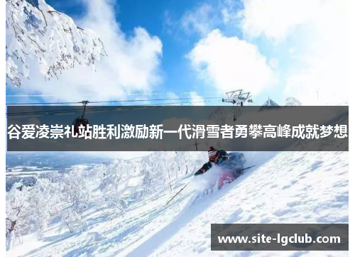 谷爱凌崇礼站胜利激励新一代滑雪者勇攀高峰成就梦想