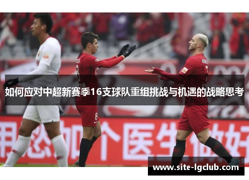 如何应对中超新赛季16支球队重组挑战与机遇的战略思考