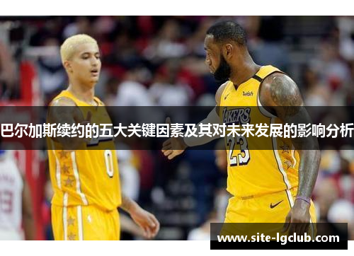 巴尔加斯续约的五大关键因素及其对未来发展的影响分析