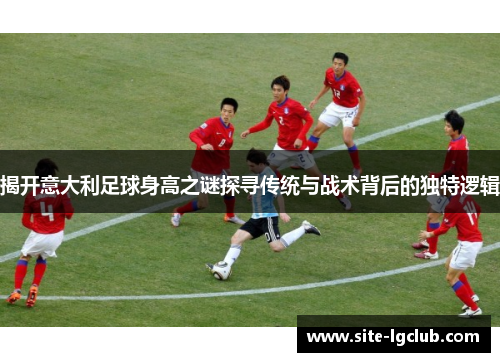 揭开意大利足球身高之谜探寻传统与战术背后的独特逻辑
