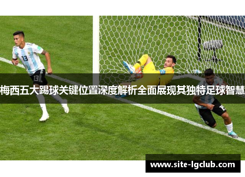 梅西五大踢球关键位置深度解析全面展现其独特足球智慧