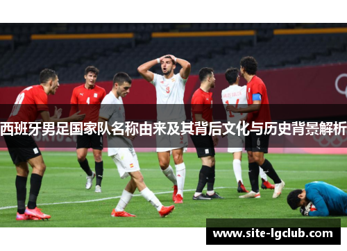 西班牙男足国家队名称由来及其背后文化与历史背景解析