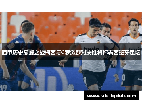 西甲历史巅峰之战梅西与C罗激烈对决谁将称霸西班牙足坛