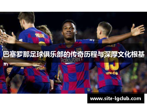巴塞罗那足球俱乐部的传奇历程与深厚文化根基