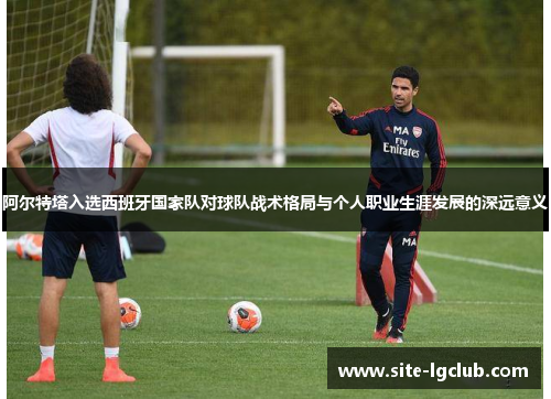 阿尔特塔入选西班牙国家队对球队战术格局与个人职业生涯发展的深远意义