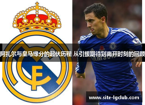 阿扎尔与皇马缘分的起伏历程 从引援期待到离开时刻的回顾