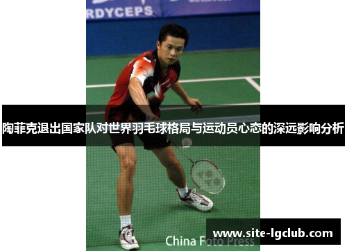 陶菲克退出国家队对世界羽毛球格局与运动员心态的深远影响分析 陶菲克退出国家队对世界羽毛球格局与运动员心态的深远影响分析