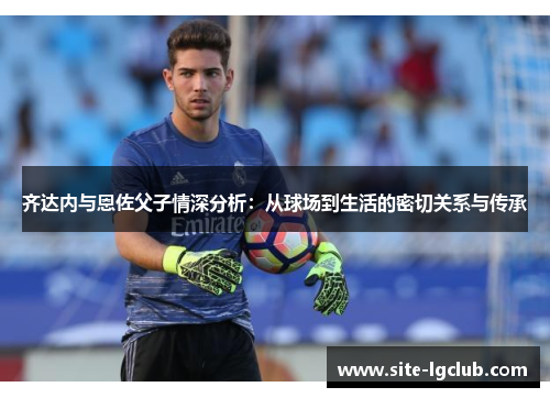 齐达内与恩佐父子情深分析：从球场到生活的密切关系与传承