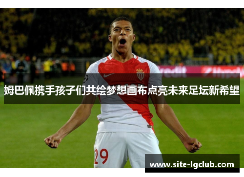 姆巴佩携手孩子们共绘梦想画布点亮未来足坛新希望 姆巴佩携手孩子们共绘梦想画布点亮未来足坛新希望