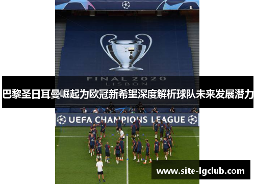 巴黎圣日耳曼崛起为欧冠新希望深度解析球队未来发展潜力