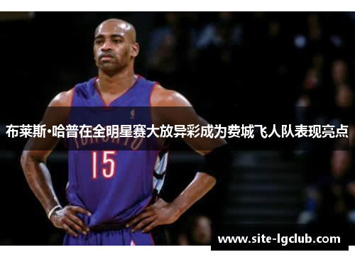 布莱斯·哈普在全明星赛大放异彩成为费城飞人队表现亮点