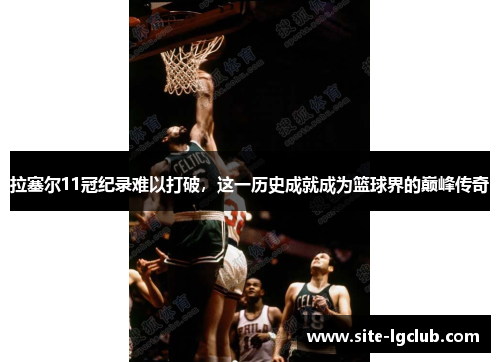 拉塞尔11冠纪录难以打破，这一历史成就成为篮球界的巅峰传奇