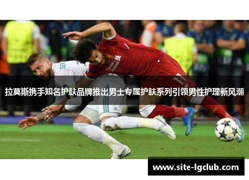 拉莫斯携手知名护肤品牌推出男士专属护肤系列引领男性护理新风潮 拉莫斯携手知名护肤品牌推出男士专属护肤系列引领男性护理新风潮