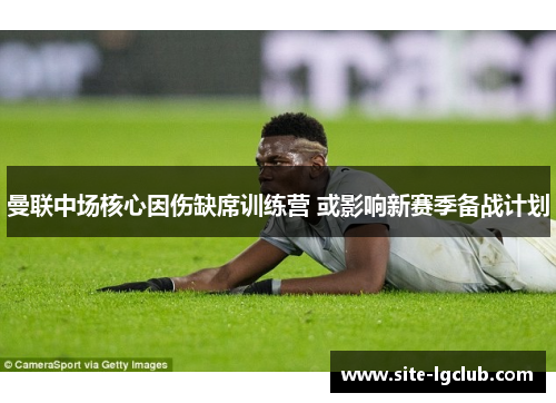 曼联中场核心因伤缺席训练营 或影响新赛季备战计划