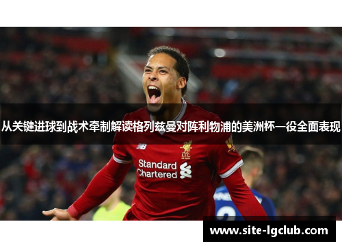 从关键进球到战术牵制解读格列兹曼对阵利物浦的美洲杯一役全面表现