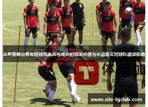 从杯赛舞台看年轻球员练兵与成长的现实价值与长远意义对球队建设影响