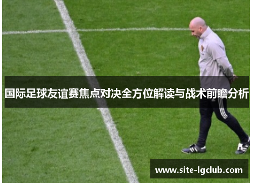 国际足球友谊赛焦点对决全方位解读与战术前瞻分析