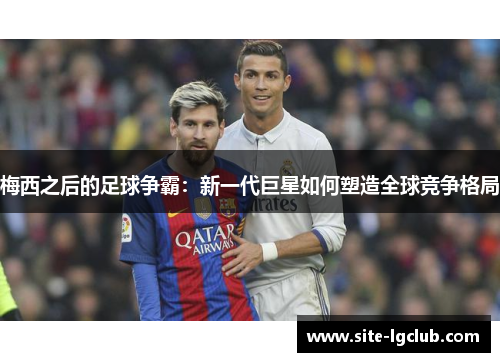 梅西之后的足球争霸：新一代巨星如何塑造全球竞争格局