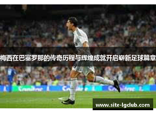 梅西在巴塞罗那的传奇历程与辉煌成就开启崭新足球篇章