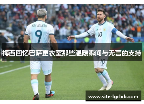 梅西回忆巴萨更衣室那些温暖瞬间与无言的支持