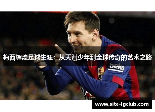 梅西辉煌足球生涯:从天赋少年到全球传奇的艺术之路 梅西辉煌足球生涯:从天赋少年到全球传奇的艺术之路