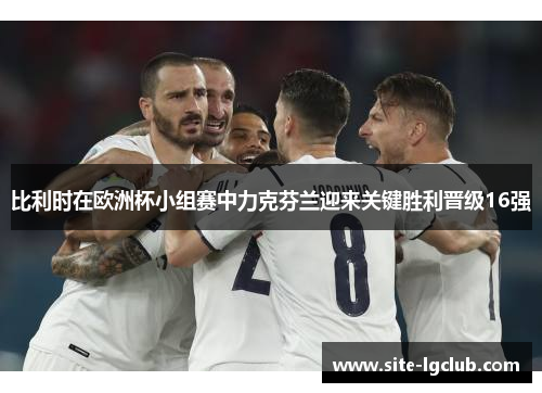 比利时在欧洲杯小组赛中力克芬兰迎来关键胜利晋级16强