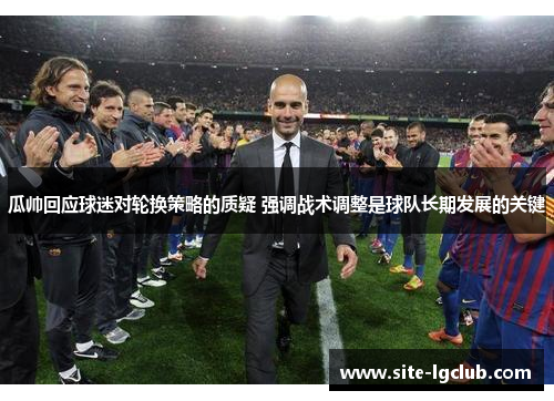 瓜帅回应球迷对轮换策略的质疑 强调战术调整是球队长期发展的关键