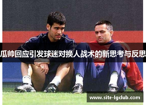 瓜帅回应引发球迷对换人战术的新思考与反思