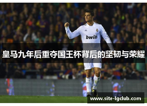 皇马九年后重夺国王杯背后的坚韧与荣耀