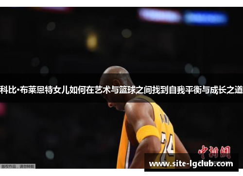 科比·布莱恩特女儿如何在艺术与篮球之间找到自我平衡与成长之道